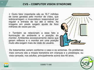 CVS – COMPUTER VISION SYNDROME Outro fator importante são as 16,7 milhões de cores geradas pelo monitor de vídeo, que sobrecarregam a musculatura responsável por regular a entrada de luz até a retina. As imagens em pixels exigem ajuste de foco milhares de vezes por dia. Também se relacionam a esse fato a iluminação do ambiente e a posição do monitor. Ambientes excessivamente claros que geram reflexos e o monitor em uma posição muito alta exigem mais da visão do usuário. Os tratamentos variam conforme o caso e os sintomas. Os problemas mais comuns são a miopia transitória em crianças e a presbiopia, ou vista cansada, nos adultos, principalmente acima dos 40 anos. 
