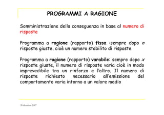 PROGRAMMI A RAGIONE
Somministrazione della conseguenza in base al numero di
risposte
Programma a ragione (rapporto) fissa :sempre dopo n
risposte giuste, cioè un numero stabilito di risposte
Programma a ragione (rapporto) varabile: sempre dopo x
risposte giuste, il numero di risposte varia cioè in modo
imprevedibile tra un rinforzo e l’altro. Il numero di
risposte richiesto necessario all’emissione del
comportamento varia intorno a un valore medio
20 dicembre 2007
 