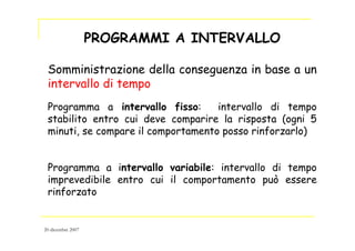 PROGRAMMI A INTERVALLO
Somministrazione della conseguenza in base a un
intervallo di tempo
Programma a intervallo fisso: intervallo di tempo
stabilito entro cui deve comparire la risposta (ogni 5
minuti, se compare il comportamento posso rinforzarlo)
Programma a intervallo variabile: intervallo di tempo
imprevedibile entro cui il comportamento può essere
rinforzato
20 dicembre 2007
 
