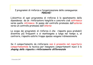 I programmi di rinforzo e l’organizzazione delle conseguenze
PERCHE?
L’obiettivo di ogni programma di rinforzo è lo spostamento della
dipendenza da un rinforzatore tangibile e concreto cioè estrinseco
verso quello intrinseco. Si passa dal controllo promosso dall’esterno
verso un controllo promosso dall’interno
Lo scopo dei programmi di rinforzo è che risposte poco probabili
diventino più frequenti e si mantengano a lungo nel tempo o, al
contrario, risposte esibite troppo spesso vengano ridimensionate
Se il comportamento da rinforzare non è presente nel repertorio
comportamentale la tecnica per insegnare comportamenti nuovi è lo
shaping della risposta o rinforzamento differenziale
20 dicembre 2007
 