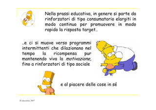 Nella prassi educativa, in genere si parte da
rinforzatori di tipo consumatorio elargiti in
modo continuo per promuovere in modo
rapido la risposta target..
..e ci si muove verso programmi
intermittenti che dilazionano nel
tempo la ricompensa pur
mantenendo viva la motivazione,
fino a rinforzatori di tipo sociale
e al piacere delle cose in sé
20 dicembre 2007
 