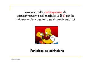 Lavorare sulle conseguenze del
comportamento nel modello A B C per la
riduzione dei comportamenti problematici
Punizione ed estinzione
20 dicembre 2007
 