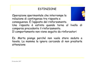 ESTINZIONE
Operazione sperimentale che interrompe la
relazione di contingenza tra risposta e
conseguenza. È l’opposto del rinforzamento.
Una risposta è estinta quando torna al livello di
comparsa precedente il rinforzamento.
Il comportamento non viene seguito da rinforzatori
Es. Marta piange perché non vuole stare seduta a
tavola. La mamma la ignora cercando di non prestarle
attenzione
20 dicembre 2007
 