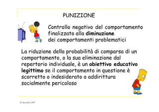 PUNIZIONE
La riduzione della probabilità di comparsa di un
comportamento, o la sua eliminazione dal
repertorio individuale, è un obiettivo educativo
legittimo se il comportamento in questione è
scorretto o indesiderato o addirittura
socialmente pericoloso
Controllo negativo del comportamento
finalizzato alla diminuzione
dei comportamenti problematici
20 dicembre 2007
 