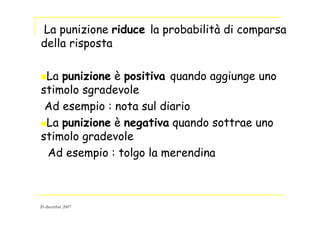 La punizione riduce la probabilità di comparsa
della risposta
La punizione è positiva quando aggiunge uno
stimolo sgradevole
Ad esempio : nota sul diario
La punizione è negativa quando sottrae uno
stimolo gradevole
Ad esempio : tolgo la merendina
20 dicembre 2007
 