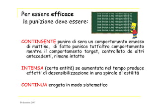 Per essere efficace
la punizione deve essere:
CONTINGENTE punire di sera un comportamento emesso
di mattina, di fatto punisce tutt’altro comportamento
mentre il comportamento target, controllato da altri
antecedenti, rimane intatto
INTENSA (certa entità) se aumentata nel tempo produce
effetti di desensibilizzazione in una spirale di ostilità
CONTINUA erogata in modo sistematico
20 dicembre 2007
 