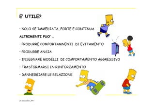 EE’’ UTILE?UTILE?
• SOLO SE IMMEDIATA, FORTE E CONTINUA
ALTRIMENTI PUOALTRIMENTI PUO’’ ……
• PRODURRE COMPORTAMNENTI DI EVITAMENTO
• PRODURRE ANSIA
• INSEGNARE MODELLI DI COMPORTAMENTO AGGRESSIVO
• TRASFORMARSI IN RINFORZAMENTO
• DANNEGGIARE LE RELAZIONE
20 dicembre 2007
 