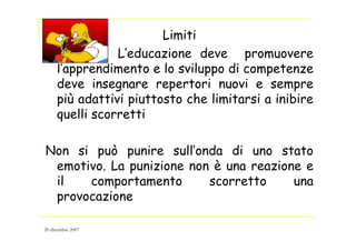 Limiti
L’educazione deve promuovere
l’apprendimento e lo sviluppo di competenze
deve insegnare repertori nuovi e sempre
più adattivi piuttosto che limitarsi a inibire
quelli scorretti
Non si può punire sull’onda di uno stato
emotivo. La punizione non è una reazione e
il comportamento scorretto una
provocazione
20 dicembre 2007
 