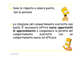 Sono le risposte a essere punite,
non le persone
La riduzione del comportamento scorretto non
basta. È necessario offrire nuove opportunità
di apprendimento e compensare la perdita del
comportamento scorretto con un
comportamento nuovo ed efficace
20 dicembre 2007
 