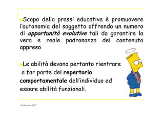 Scopo della prassi educativa è promuovere
l’autonomia del soggetto offrendo un numero
di opportunità evolutive tali da garantire la
vera e reale padronanza del contenuto
appreso
Le abilità devono pertanto rientrare
a far parte del repertorio
comportamentale dell’individuo ed
essere abilità funzionali.
20 dicembre 2007
 
