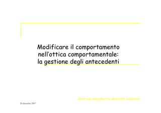 Modificare il comportamento
nell’ottica comportamentale:
la gestione degli antecedenti
Dott.ssa margherita Bonfatti Sabbioni
20 dicembre 2007
 