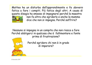 Nessuno si impegna in un compito che non riesce a fare
Perché obbligarci in qualcosa che è fallimentare e fonte
prima di frustrazione?
Perché sgridare chi non è in grado
di imparare?
Matteo ha un disturbo dell’apprendimento e fa davvero
fatica a fare i compiti. Più fatica degli altri. A causa di
questo disagio ha smesso di impegnarsi perché la maestra
non fa altro che sgridarlo e anche la mamma
dice che non si impegna. Perché soffrire?
20 dicembre 2007
 