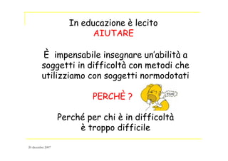 In educazione è lecito
AIUTARE
È impensabile insegnare un’abilità a
soggetti in difficoltà con metodi che
utilizziamo con soggetti normodotati
PERCHÈ ?
Perché per chi è in difficoltà
è troppo difficile
20 dicembre 2007
 