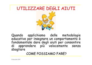 UTILIZZARE DEGLI AIUTI
Quando applichiamo delle metodologie
educative per insegnare un comportamento è
fondamentale dare degli aiuti per consentire
di apprendere più velocemente senza
sbagliare
COME POSSIAMO FARE?
20 dicembre 2007
 