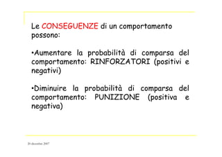 Le CONSEGUENZE di un comportamento
possono:
•Aumentare la probabilità di comparsa del
comportamento: RINFORZATORI (positivi e
negativi)
•Diminuire la probabilità di comparsa del
comportamento: PUNIZIONE (positiva e
negativa)
20 dicembre 2007
 