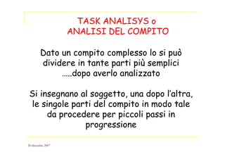 TASK ANALISYS o
ANALISI DEL COMPITO
Dato un compito complesso lo si può
dividere in tante parti più semplici
…..dopo averlo analizzato
Si insegnano al soggetto, una dopo l’altra,
le singole parti del compito in modo tale
da procedere per piccoli passi in
progressione
20 dicembre 2007
 
