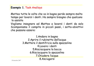 Esempio 1. Task Analisys
Matteo tutte le volte che va in bagno perde sempre molto
tempo per lavarsi i denti. Ha sempre bisogno che qualcuno
lo assista
Vogliamo insegnare ad Matteo a lavarsi i denti da solo
Scomponiamo il compito in piccoli passi, i sotto-obiettivi
che possono essere:
1.Andare in bagno
2.Aprire il rubinetto dell’acqua
3.Mettere il dentifricio sullo spazzolino
4.Lavare i denti
5.Risciacquare la bocca
6.Risciacquare lo spazzolino
7.Chiudere l’acqua
8.Asciugarsi20 dicembre 2007
 