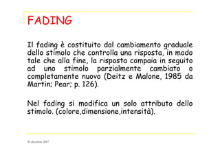 FADING
Il fading è costituito dal cambiamento graduale
dello stimolo che controlla una risposta, in modo
tale che alla fine, la risposta compaia in seguito
ad uno stimolo parzialmente cambiato o
completamente nuovo (Deitz e Malone, 1985 da
Martin; Pear; p. 126).
Nel fading si modifica un solo attributo dello
stimolo. (colore,dimensione,intensità).
20 dicembre 2007
 