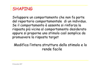 SHAPING
Sviluppare un comportamento che non fa parte
del repertorio comportamentale di un individuo.
Se il comportamento è assente si rinforza la
risposta più vicina al comportamento desiderato
oppure si proporne uno stimolo così semplice da
promuovere la risposta target
Modifica l’intera struttura dello stimolo e lo
rende facile
20 dicembre 2007
 