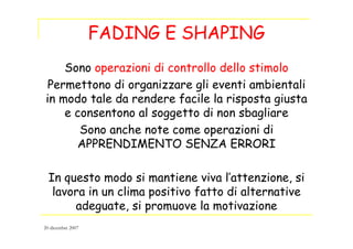 FADING E SHAPING
Sono operazioni di controllo dello stimolo
Permettono di organizzare gli eventi ambientali
in modo tale da rendere facile la risposta giusta
e consentono al soggetto di non sbagliare
Sono anche note come operazioni di
APPRENDIMENTO SENZA ERRORI
In questo modo si mantiene viva l’attenzione, si
lavora in un clima positivo fatto di alternative
adeguate, si promuove la motivazione
20 dicembre 2007
 