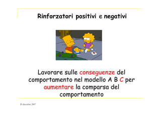 Lavorare sulle conseguenze del
comportamento nel modello A B C per
aumentare la comparsa del
comportamento
Rinforzatori positivi e negativi
20 dicembre 2007
 