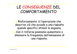LE CONSEGUENZE DEL
COMPORTAMENTO
Rinforzamento: è l’operazione che
descrive ciò che accade a una risposta
quando specifici stimoli la seguono.
Con il rinforzo possiamo aumentare o
diminuire la frequenza dell’emissione di
una risposta.
20 dicembre 2007
 
