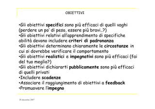 OBIETTIVI
•Gli obiettivi specifici sono più efficaci di quelli vaghi
(perdere un po’ di peso, essere più bravi..?)
•Gli obiettivi relativi all’apprendimento di specifiche
abilità devono includere criteri di padronanza
•Gli obiettivi determinano chiaramente le circostanze in
cui si dovrebbe verificare il comportamento
•Gli obiettivi realistici e impegnativi sono più efficaci (fai
del tuo meglio?)
•Gli obiettivi dichiararti pubblicamente sono più efficaci
di quelli privati
•Includere scadenze
•Associare il raggiungimento di obiettivi a feedback
•Promuovere l’impegno
20 dicembre 2007
 