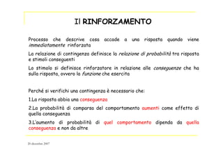 Processo che descrive cosa accade a una risposta quando viene
immediatamente rinforzata
La relazione di contingenza definisce la relazione di probabilità tra risposta
e stimoli conseguenti
Lo stimolo si definisce rinforzatore in relazione alle conseguenze che ha
sulla risposta, ovvero la funzione che esercita
Perché si verifichi una contingenza è necessario che:
1.La risposta abbia una conseguenza
2.La probabilità di comparsa del comportamento aumenti come effetto di
quella conseguenza
3.L’aumento di probabilità di quel comportamento dipenda da quella
conseguenza e non da altre
Il RINFORZAMENTO
20 dicembre 2007
 