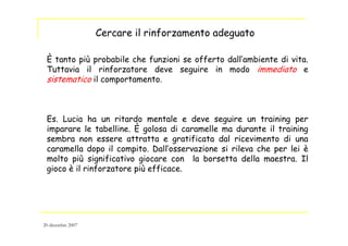 È tanto più probabile che funzioni se offerto dall’ambiente di vita.
Tuttavia il rinforzatore deve seguire in modo immediato e
sistematico il comportamento.
Es. Lucia ha un ritardo mentale e deve seguire un training per
imparare le tabelline. È golosa di caramelle ma durante il training
sembra non essere attratta e gratificata dal ricevimento di una
caramella dopo il compito. Dall’osservazione si rileva che per lei è
molto più significativo giocare con la borsetta della maestra. Il
gioco è il rinforzatore più efficace.
Cercare il rinforzamento adeguato
20 dicembre 2007
 
