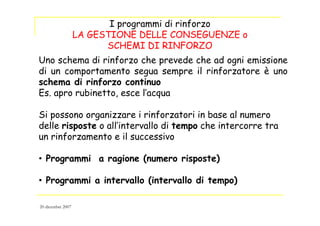 Uno schema di rinforzo che prevede che ad ogni emissione
di un comportamento segua sempre il rinforzatore è uno
schema di rinforzo continuo
Es. apro rubinetto, esce l’acqua
Si possono organizzare i rinforzatori in base al numero
delle risposte o all’intervallo di tempo che intercorre tra
un rinforzamento e il successivo
• Programmi a ragione (numero risposte)
• Programmi a intervallo (intervallo di tempo)
I programmi di rinforzo
LA GESTIONE DELLE CONSEGUENZE o
SCHEMI DI RINFORZO
20 dicembre 2007
 