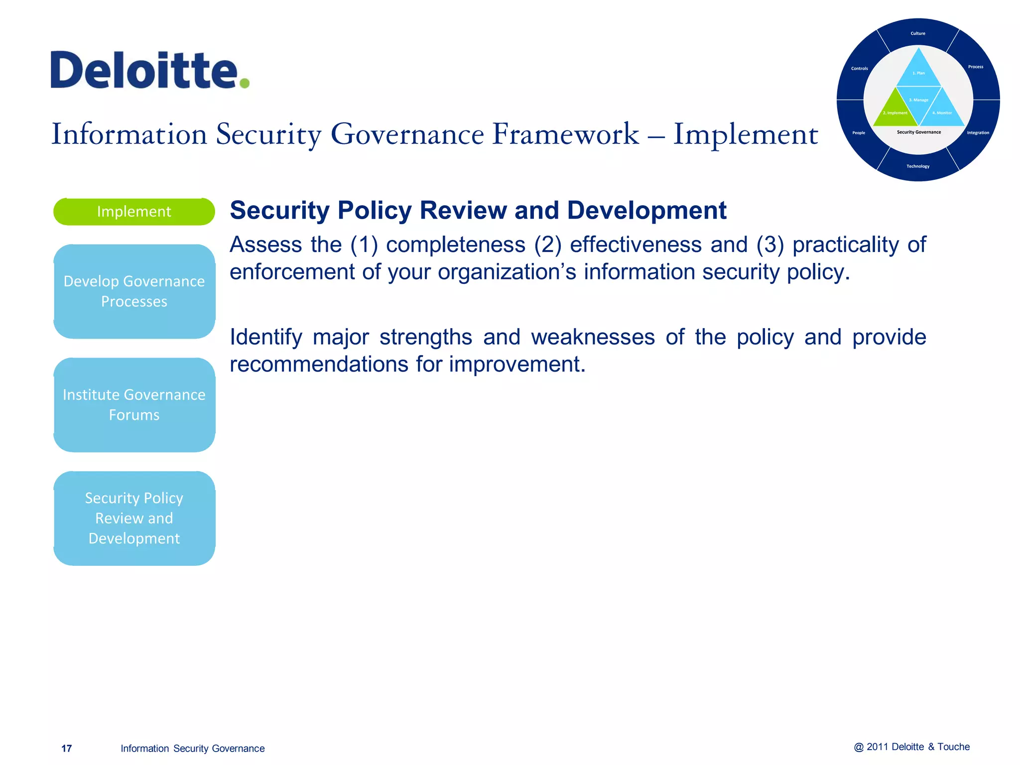 Culture




                                                                                              Controls                                           Process
                                                                                                                         1. Plan




                                                                                                                        3. Manage

                                                                                                         2. Implement               4. Monitor



                                                                                              People           Security Governance               Integration




                                                                                                                    Technology




      Implement                  Security Policy Review and Development
                                 Assess the (1) completeness (2) effectiveness and (3) practicality of
Develop Governance               enforcement of your organization’s information security policy.
     Processes

                                 Identify major strengths and weaknesses of the policy and provide
                                 recommendations for improvement.
Institute Governance
       Forums



     Security Policy
      Review and
     Development




17        Information Security Governance                                                      @ 2011 Deloitte & Touche
 
