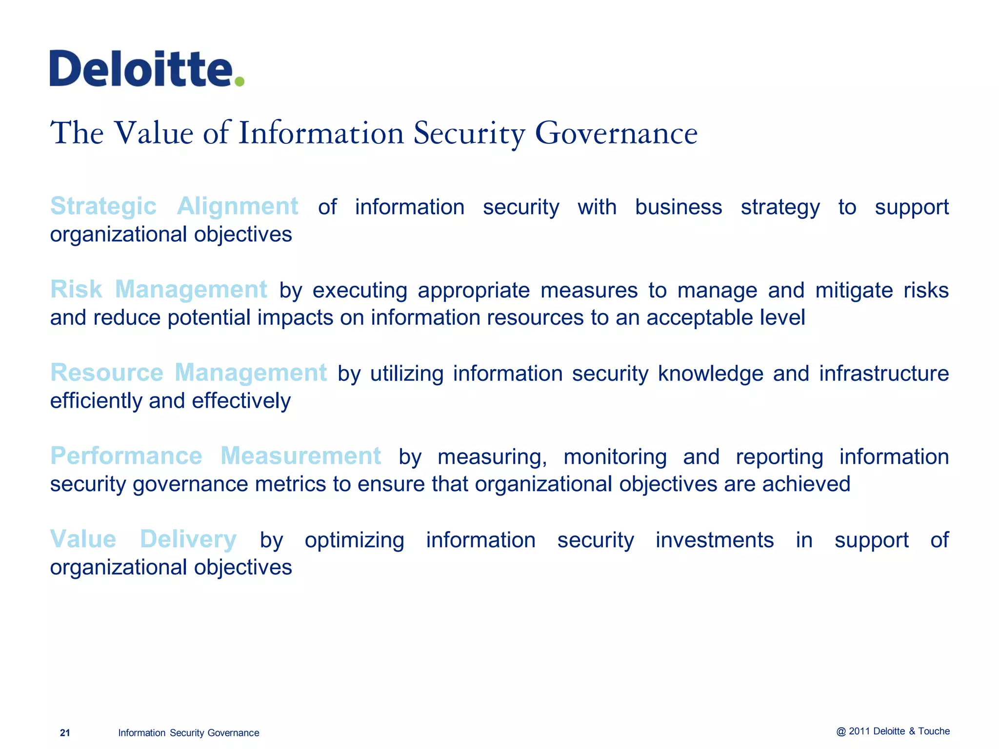 Strategic Alignment of information security with business strategy to support
organizational objectives

Risk Management by executing appropriate measures to manage and mitigate risks
and reduce potential impacts on information resources to an acceptable level

Resource Management by utilizing information security knowledge and infrastructure
efficiently and effectively

Performance Measurement by measuring, monitoring and reporting information
security governance metrics to ensure that organizational objectives are achieved

Value Delivery by optimizing information security investments in support of
organizational objectives




 21    Information Security Governance                                         @ 2011 Deloitte & Touche
 