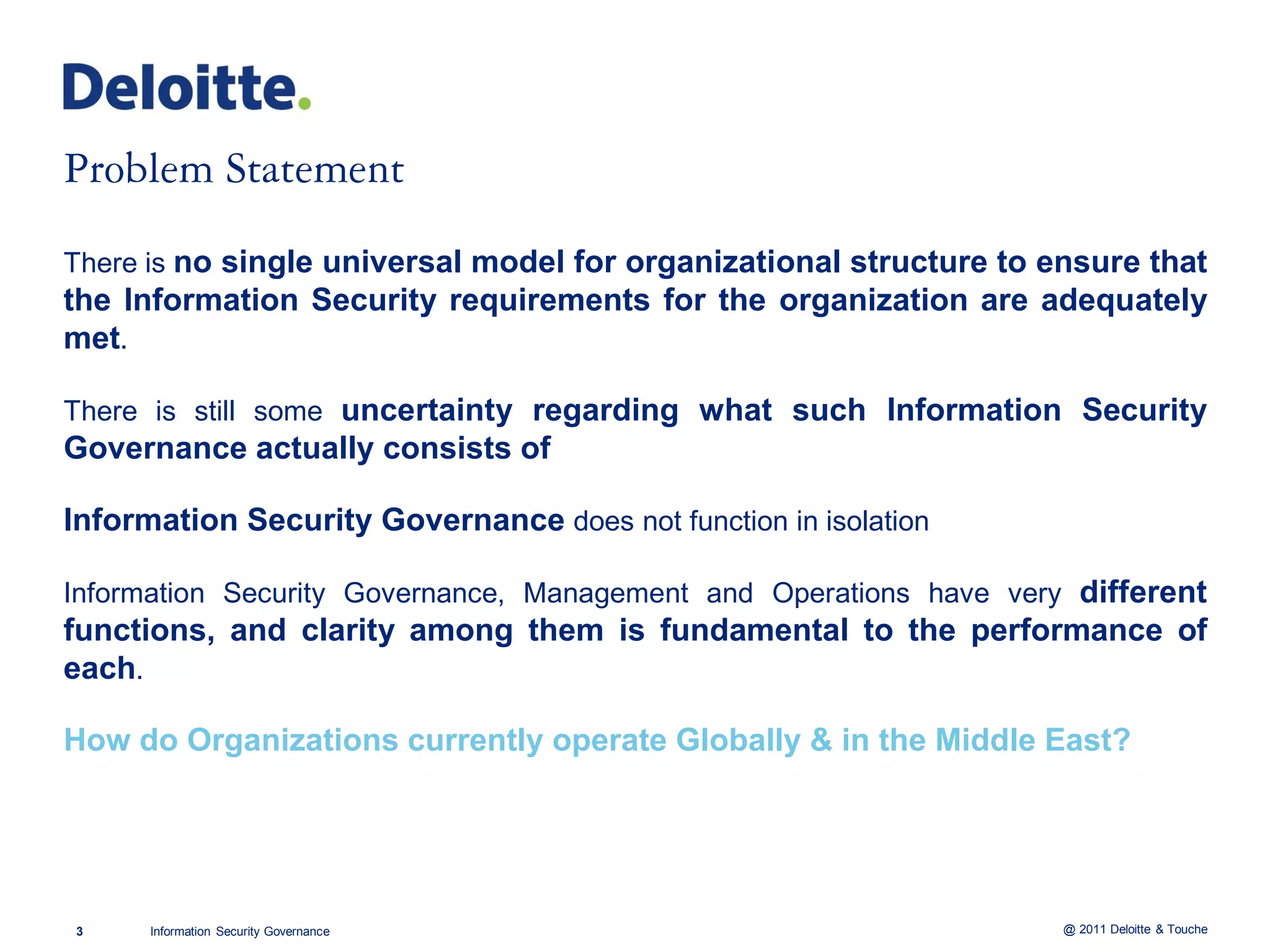 There is no single universal model for organizational structure to ensure that
the Information Security requirements for the organization are adequately
met.

There is still some uncertainty regarding what such Information Security
Governance actually consists of

Information Security Governance does not function in isolation

Information Security Governance, Management and Operations have very different
functions, and clarity among them is fundamental to the performance of
each.

How do Organizations currently operate Globally & in the Middle East?




3     Information Security Governance                               @ 2011 Deloitte & Touche
 