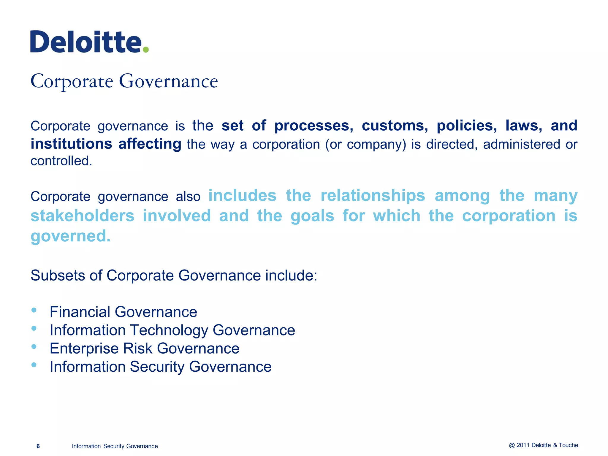 Corporate governance is the set of processes, customs, policies, laws, and
institutions affecting the way a corporation (or company) is directed, administered or
controlled.

                     includes the relationships among the many
Corporate governance also
stakeholders involved and the goals for which the corporation is
governed.

Subsets of Corporate Governance include:

•   Financial Governance
•   Information Technology Governance
•   Enterprise Risk Governance
•   Information Security Governance




6      Information Security Governance                                     @ 2011 Deloitte & Touche
 