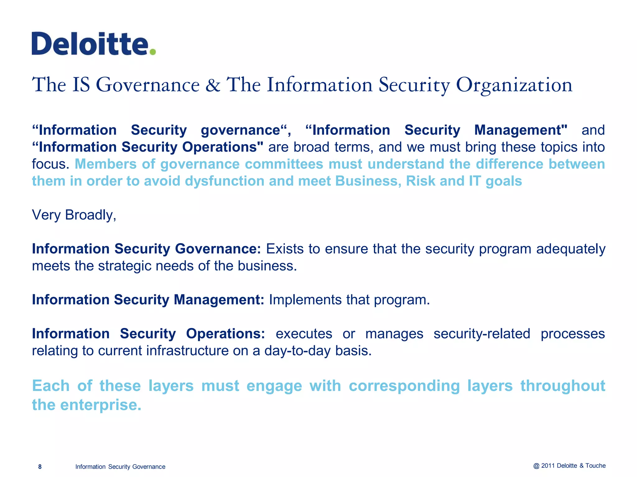 ―Information Security governance―, ―Information Security Management" and
―Information Security Operations" are broad terms, and we must bring these topics into
focus. Members of governance committees must understand the difference between
them in order to avoid dysfunction and meet Business, Risk and IT goals

Very Broadly,

Information Security Governance: Exists to ensure that the security program adequately
meets the strategic needs of the business.

Information Security Management: Implements that program.

Information Security Operations: executes or manages security-related processes
relating to current infrastructure on a day-to-day basis.

Each of these layers must engage with corresponding layers throughout
the enterprise.


8     Information Security Governance                                      @ 2011 Deloitte & Touche
 
