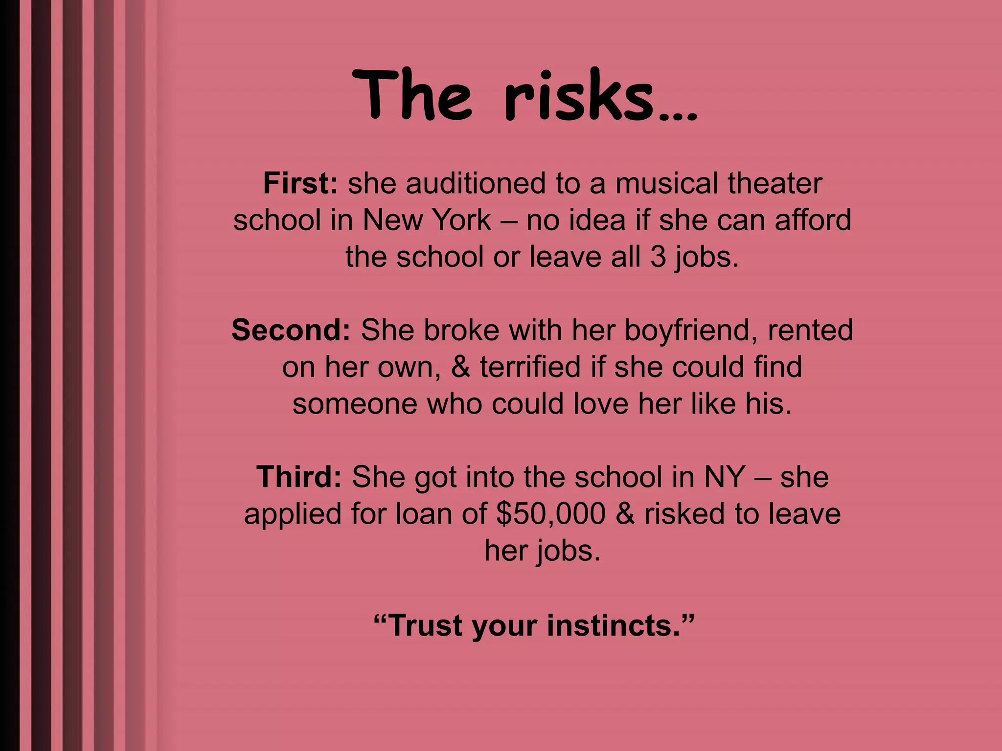 The risks… 
First: she auditioned to a musical theater 
school in New York – no idea if she can afford 
the school or leave all 3 jobs. 
Second: She broke with her boyfriend, rented 
on her own, & terrified if she could find 
someone who could love her like his. 
Third: She got into the school in NY – she 
applied for loan of $50,000 & risked to leave 
her jobs. 
“Trust your instincts.” 
 