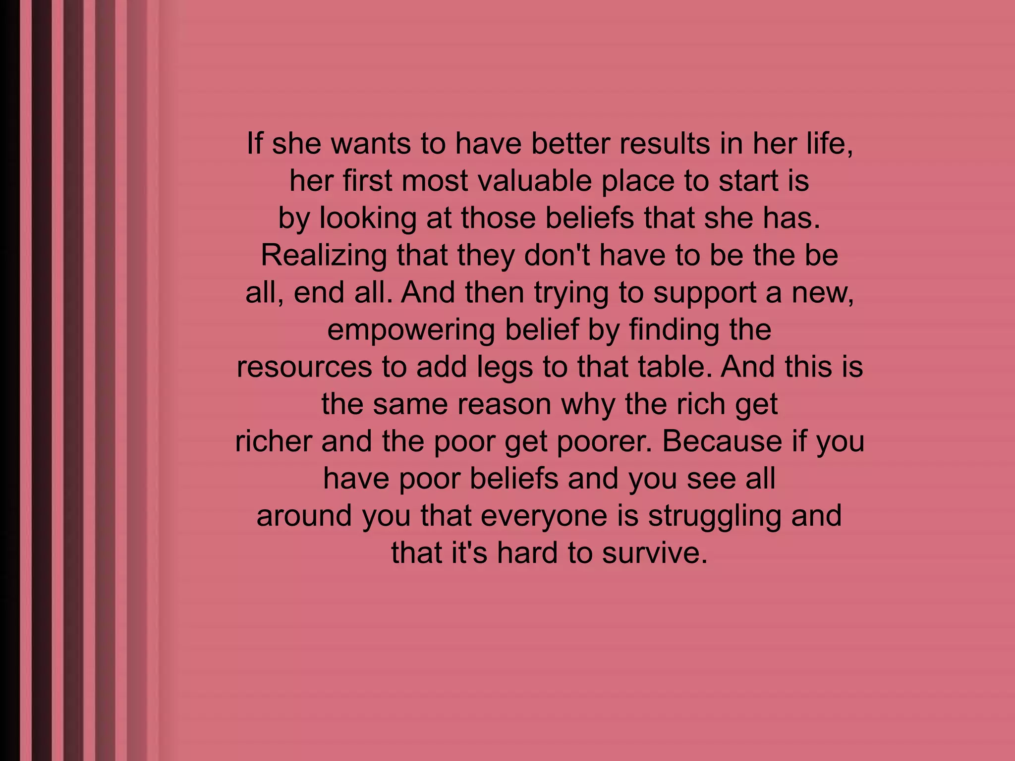 If she wants to have better results in her life, 
her first most valuable place to start is 
by looking at those beliefs that she has. 
Realizing that they don't have to be the be 
all, end all. And then trying to support a new, 
empowering belief by finding the 
resources to add legs to that table. And this is 
the same reason why the rich get 
richer and the poor get poorer. Because if you 
have poor beliefs and you see all 
around you that everyone is struggling and 
that it's hard to survive. 
 