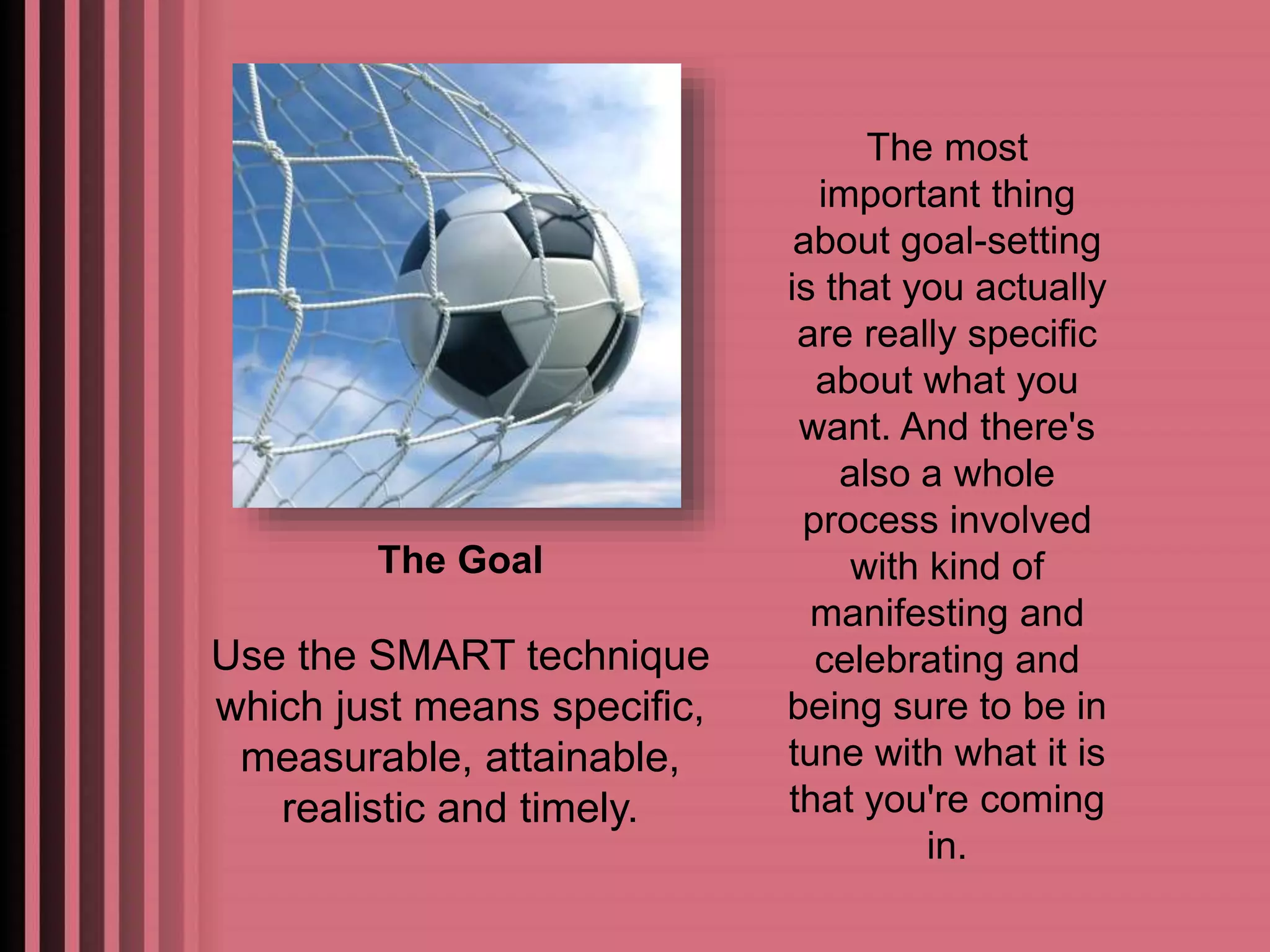 The most 
important thing 
about goal-setting 
is that you actually 
are really specific 
about what you 
want. And there's 
also a whole 
process involved 
with kind of 
manifesting and 
celebrating and 
being sure to be in 
tune with what it is 
that you're coming 
in. 
The Goal 
Use the SMART technique 
which just means specific, 
measurable, attainable, 
realistic and timely. 
 