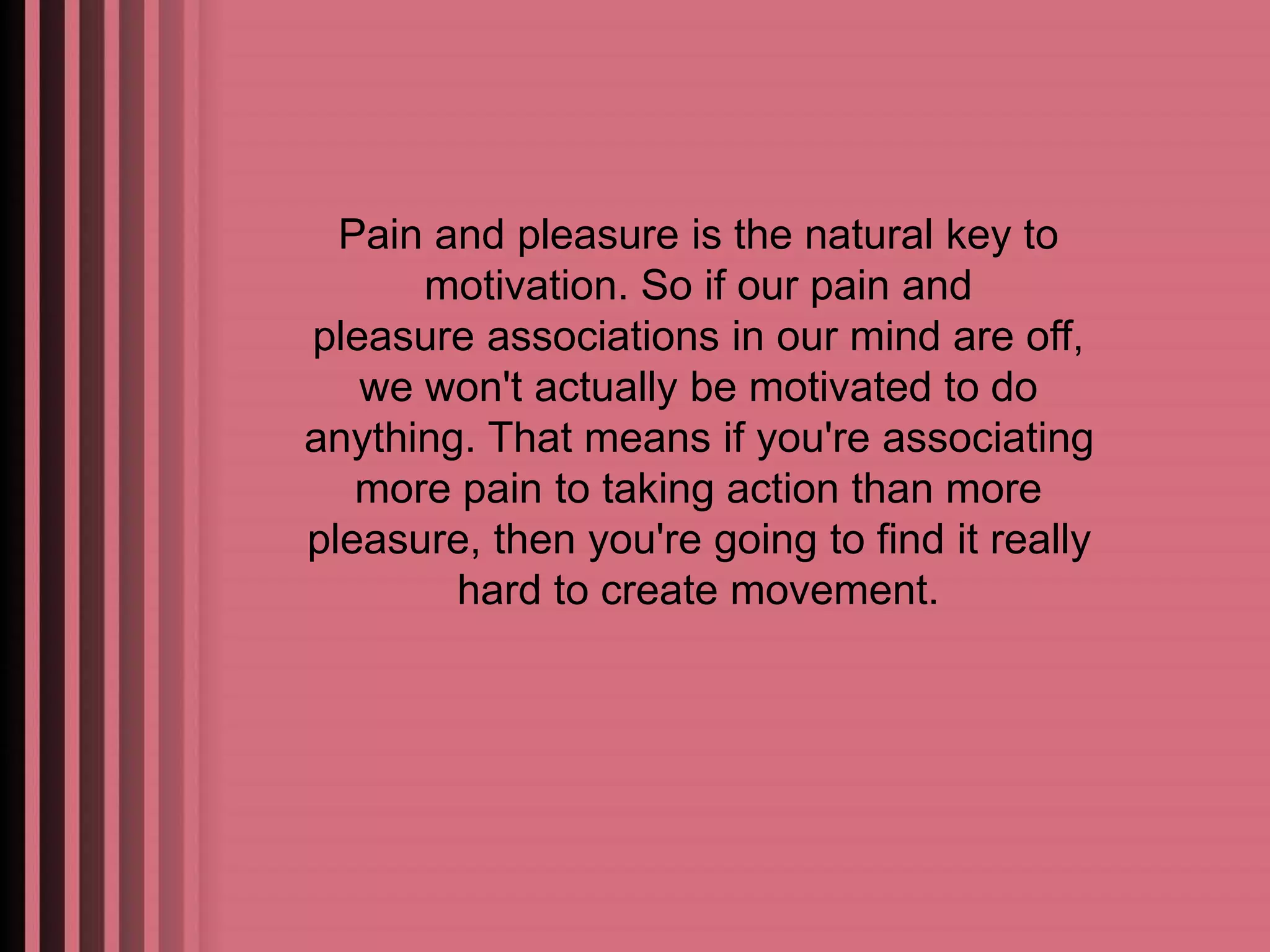 Pain and pleasure is the natural key to 
motivation. So if our pain and 
pleasure associations in our mind are off, 
we won't actually be motivated to do 
anything. That means if you're associating 
more pain to taking action than more 
pleasure, then you're going to find it really 
hard to create movement. 
 