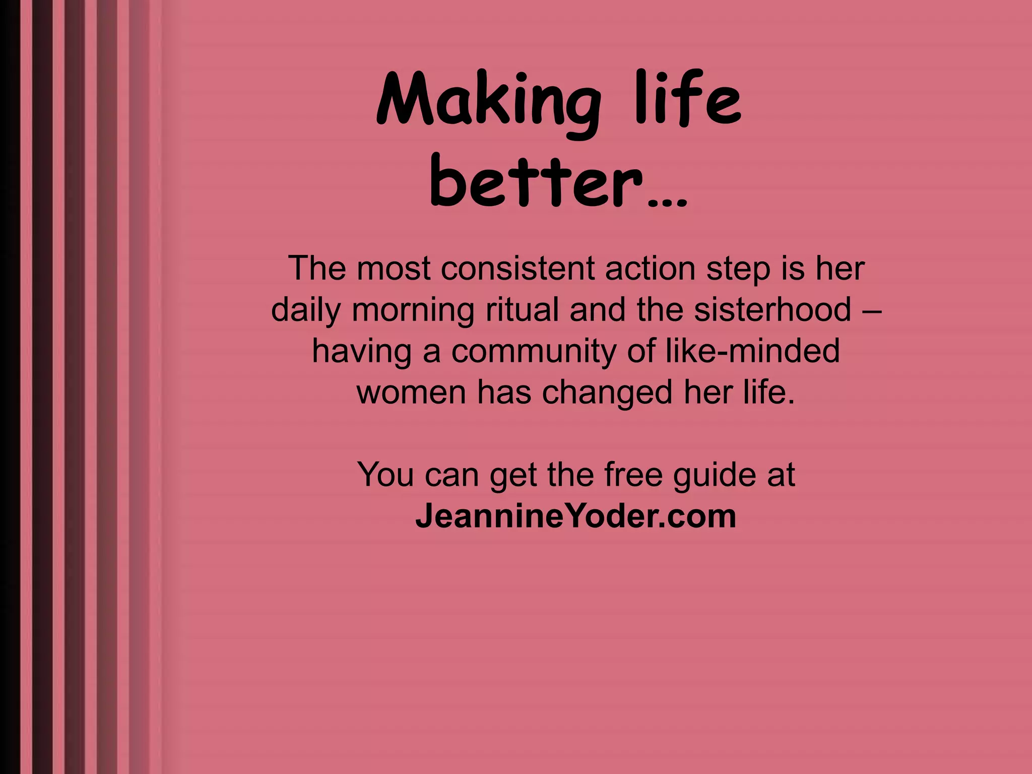 Making life 
better… 
The most consistent action step is her 
daily morning ritual and the sisterhood – 
having a community of like-minded 
women has changed her life. 
You can get the free guide at 
JeannineYoder.com 
 