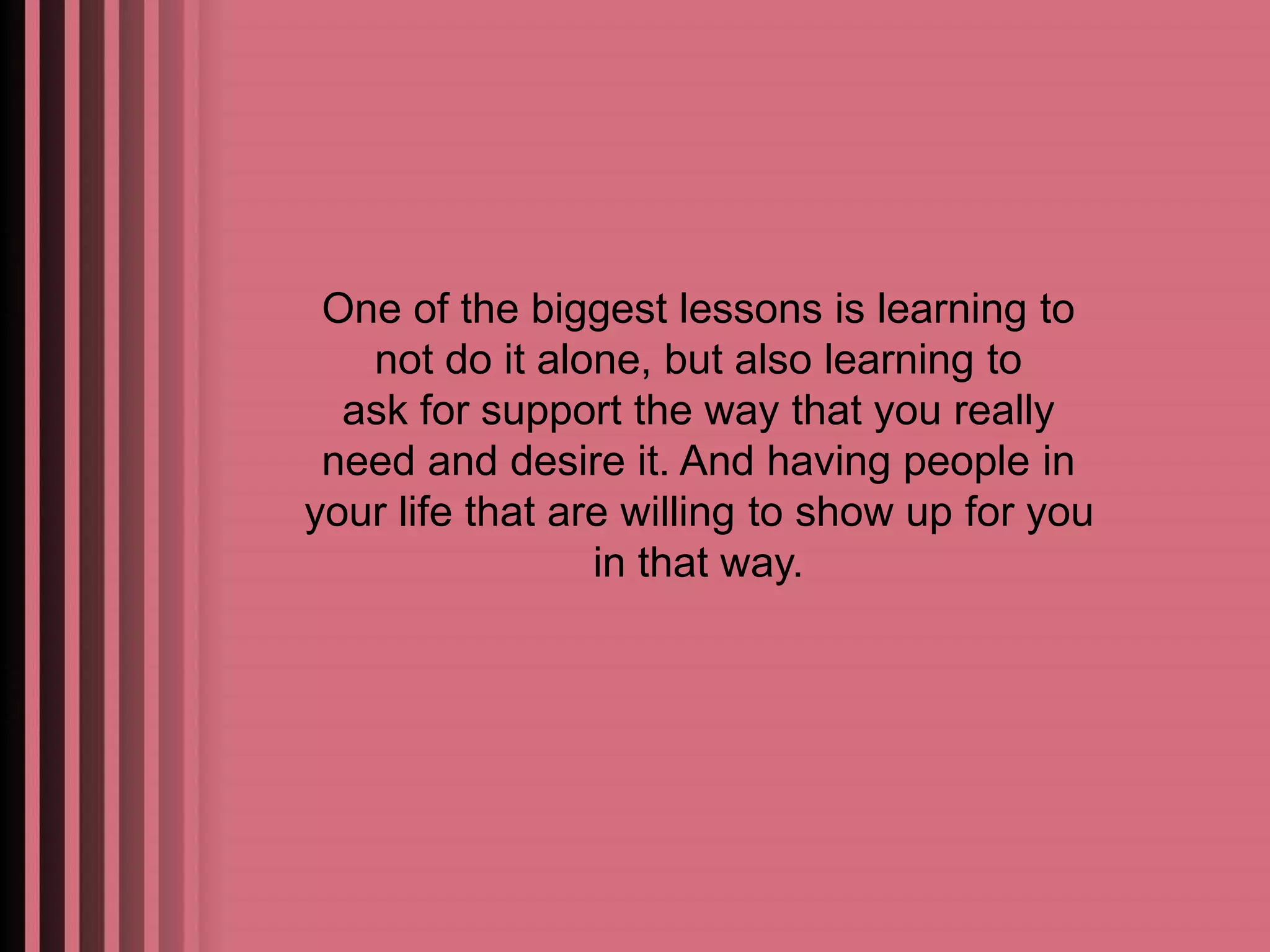 One of the biggest lessons is learning to 
not do it alone, but also learning to 
ask for support the way that you really 
need and desire it. And having people in 
your life that are willing to show up for you 
in that way. 
 