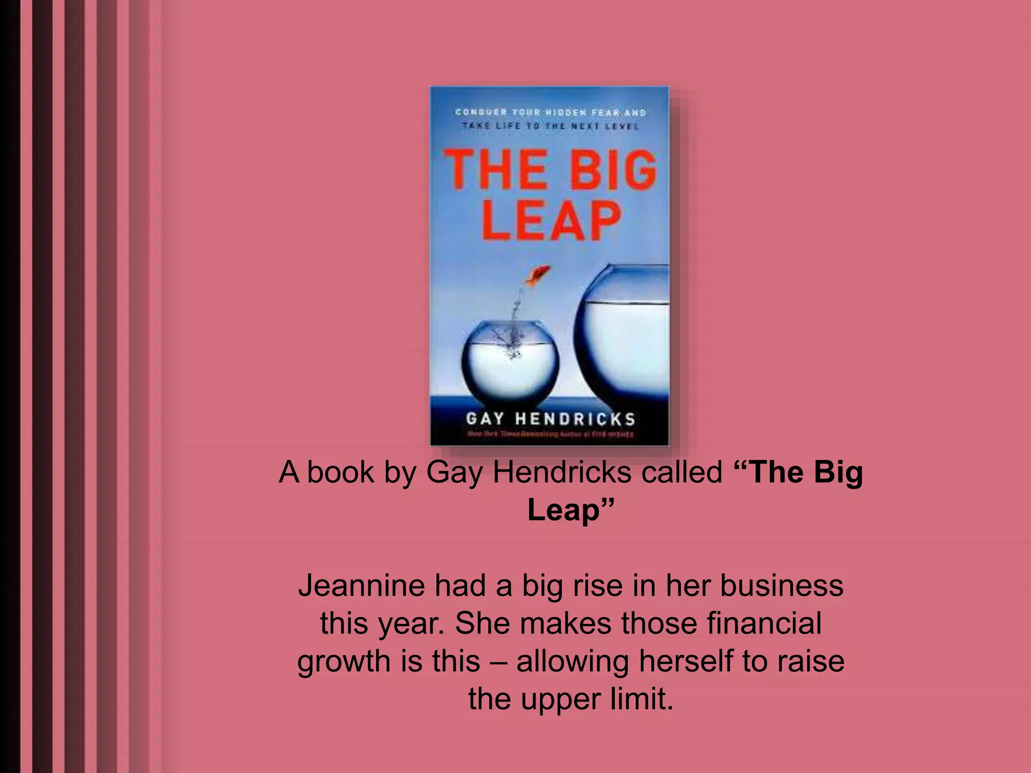 A book by Gay Hendricks called “The Big 
Leap” 
Jeannine had a big rise in her business 
this year. She makes those financial 
growth is this – allowing herself to raise 
the upper limit. 
 