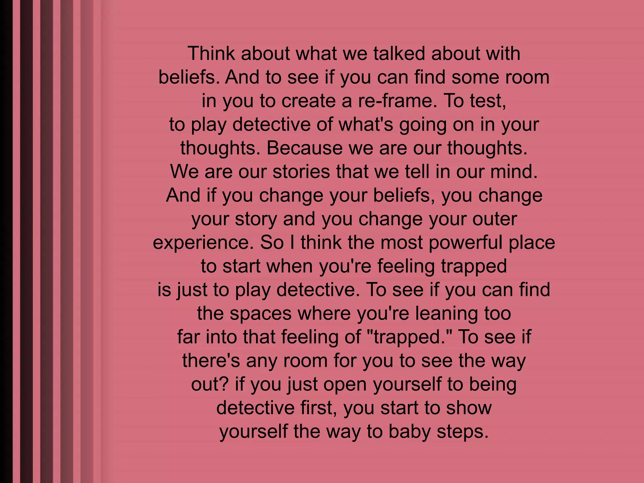 Think about what we talked about with 
beliefs. And to see if you can find some room 
in you to create a re-frame. To test, 
to play detective of what's going on in your 
thoughts. Because we are our thoughts. 
We are our stories that we tell in our mind. 
And if you change your beliefs, you change 
your story and you change your outer 
experience. So I think the most powerful place 
to start when you're feeling trapped 
is just to play detective. To see if you can find 
the spaces where you're leaning too 
far into that feeling of "trapped." To see if 
there's any room for you to see the way 
out? if you just open yourself to being 
detective first, you start to show 
yourself the way to baby steps. 
 