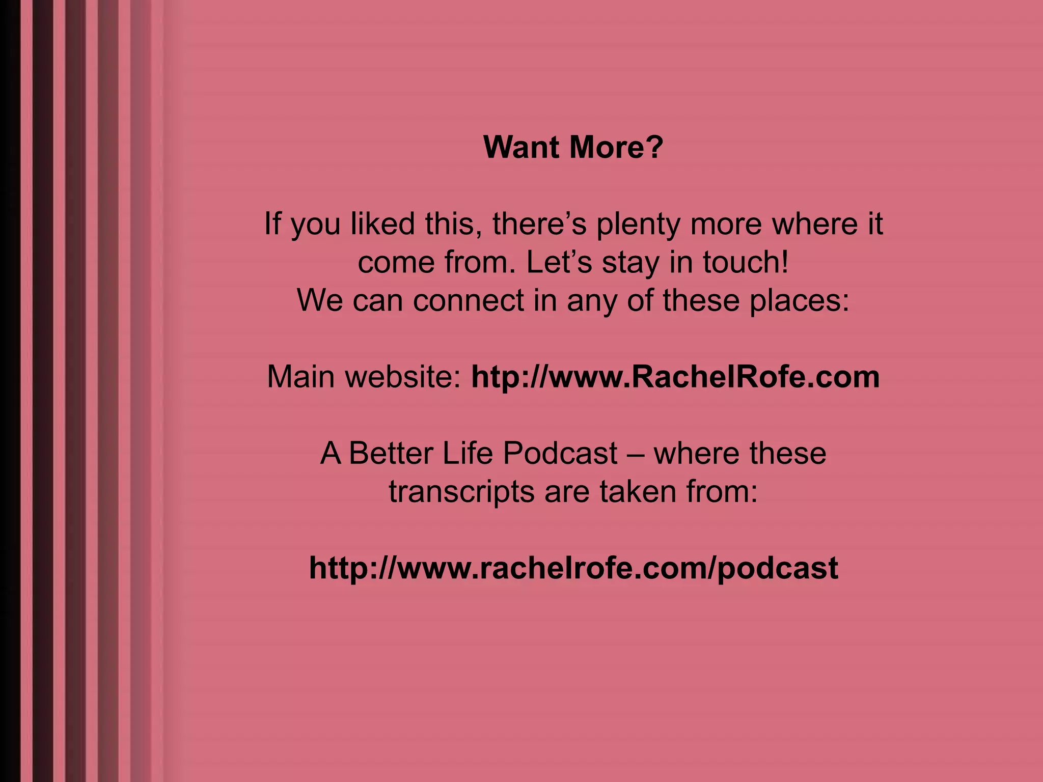 Want More? 
If you liked this, there’s plenty more where it 
come from. Let’s stay in touch! 
We can connect in any of these places: 
Main website: htp://www.RachelRofe.com 
A Better Life Podcast – where these 
transcripts are taken from: 
http://www.rachelrofe.com/podcast 
 