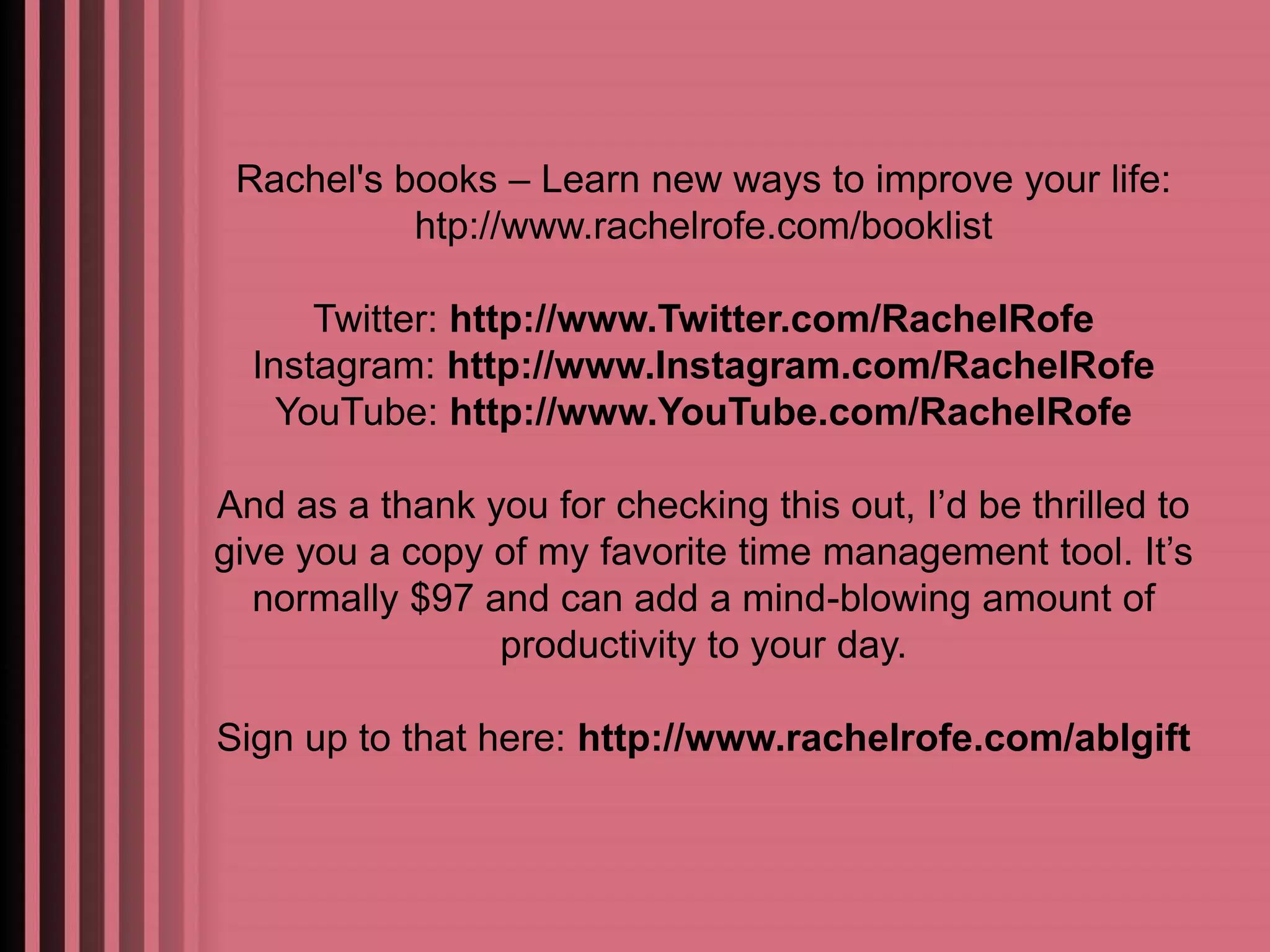 Rachel's books – Learn new ways to improve your life: 
htp://www.rachelrofe.com/booklist 
Twitter: http://www.Twitter.com/RachelRofe 
Instagram: http://www.Instagram.com/RachelRofe 
YouTube: http://www.YouTube.com/RachelRofe 
And as a thank you for checking this out, I’d be thrilled to 
give you a copy of my favorite time management tool. It’s 
normally $97 and can add a mind-blowing amount of 
productivity to your day. 
Sign up to that here: http://www.rachelrofe.com/ablgift 

