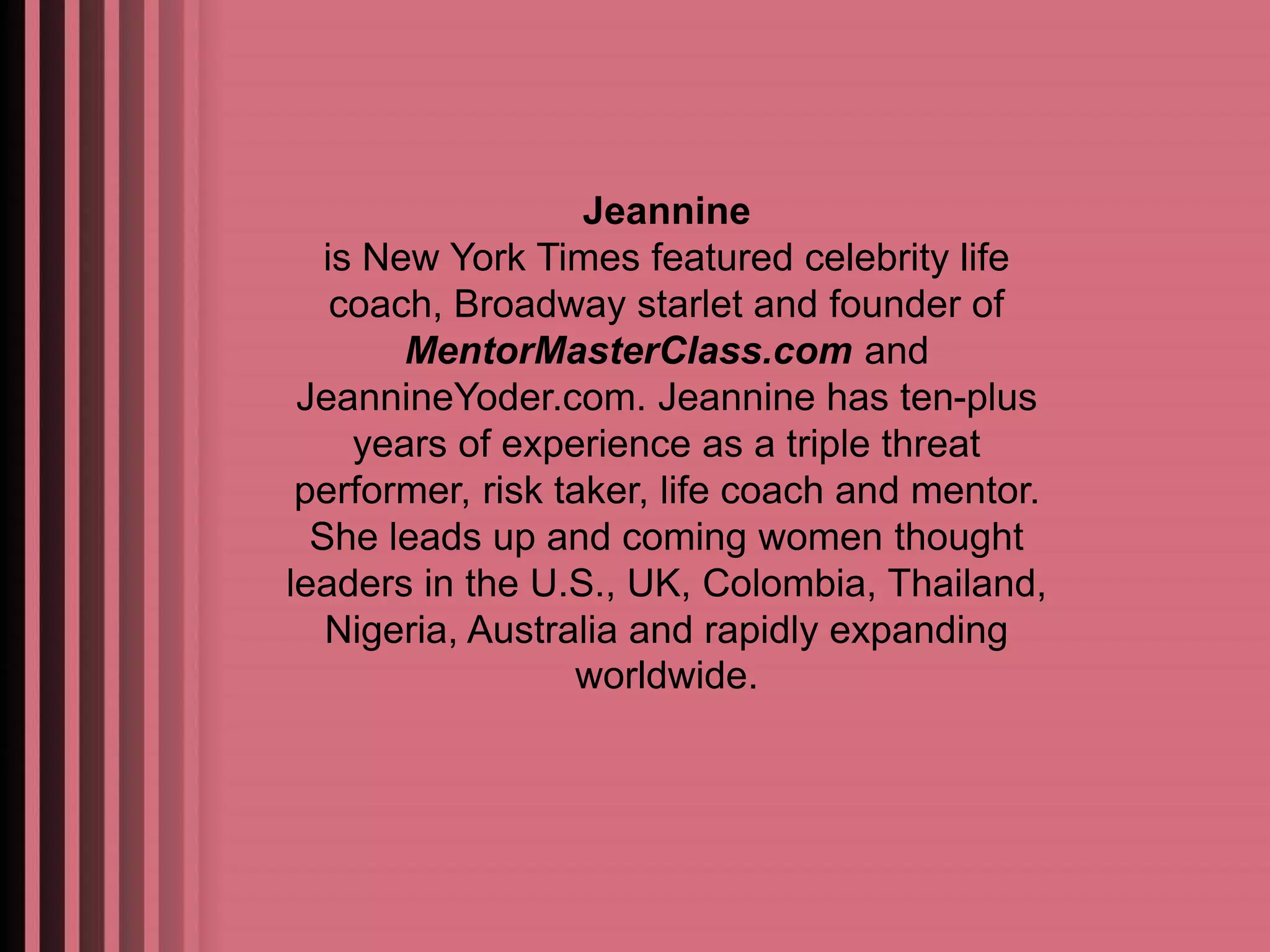 Jeannine 
is New York Times featured celebrity life 
coach, Broadway starlet and founder of 
MentorMasterClass.com and 
JeannineYoder.com. Jeannine has ten-plus 
years of experience as a triple threat 
performer, risk taker, life coach and mentor. 
She leads up and coming women thought 
leaders in the U.S., UK, Colombia, Thailand, 
Nigeria, Australia and rapidly expanding 
worldwide. 
 