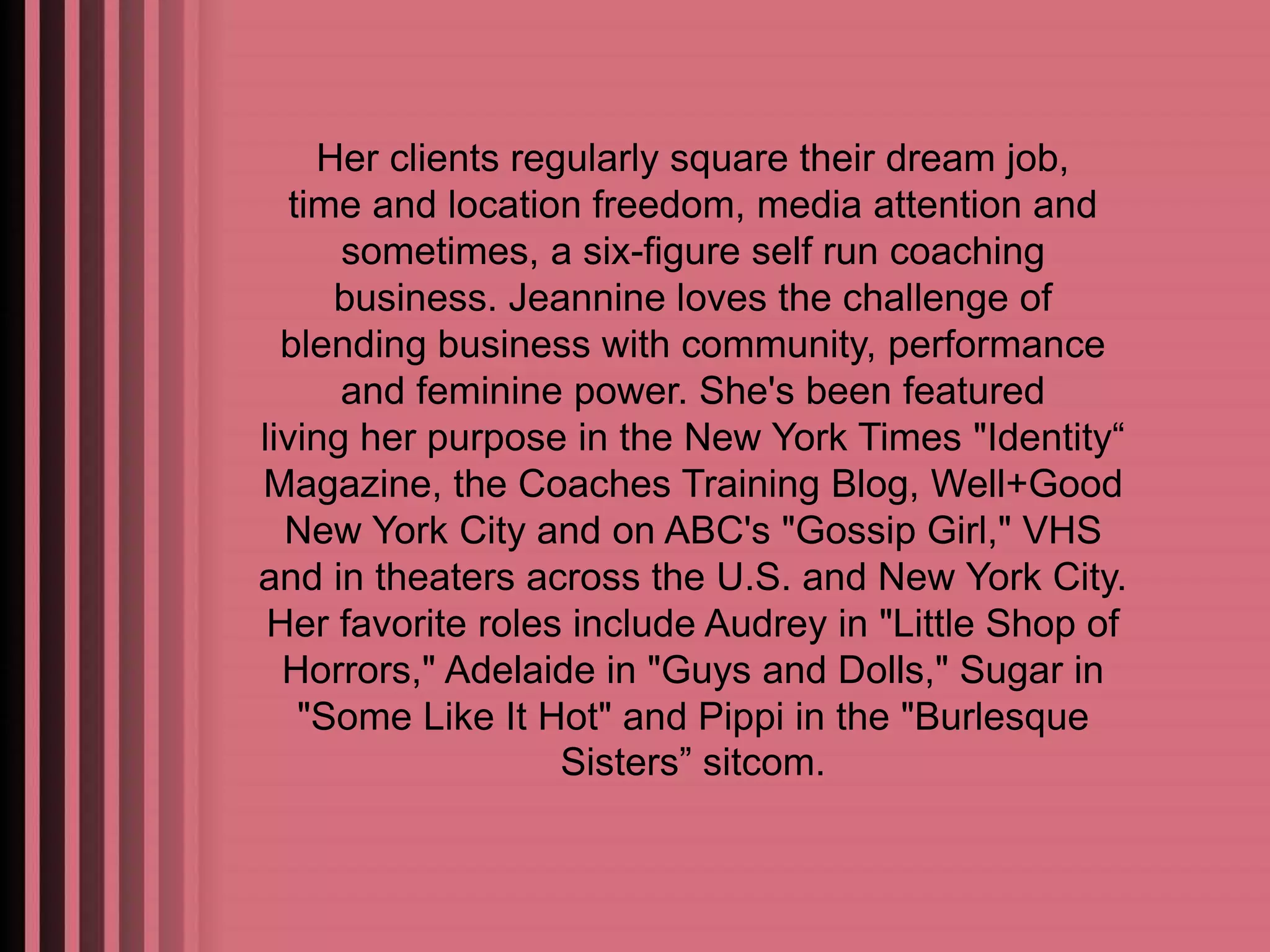 Her clients regularly square their dream job, 
time and location freedom, media attention and 
sometimes, a six-figure self run coaching 
business. Jeannine loves the challenge of 
blending business with community, performance 
and feminine power. She's been featured 
living her purpose in the New York Times "Identity“ 
Magazine, the Coaches Training Blog, Well+Good 
New York City and on ABC's "Gossip Girl," VHS 
and in theaters across the U.S. and New York City. 
Her favorite roles include Audrey in "Little Shop of 
Horrors," Adelaide in "Guys and Dolls," Sugar in 
"Some Like It Hot" and Pippi in the "Burlesque 
Sisters” sitcom. 
 