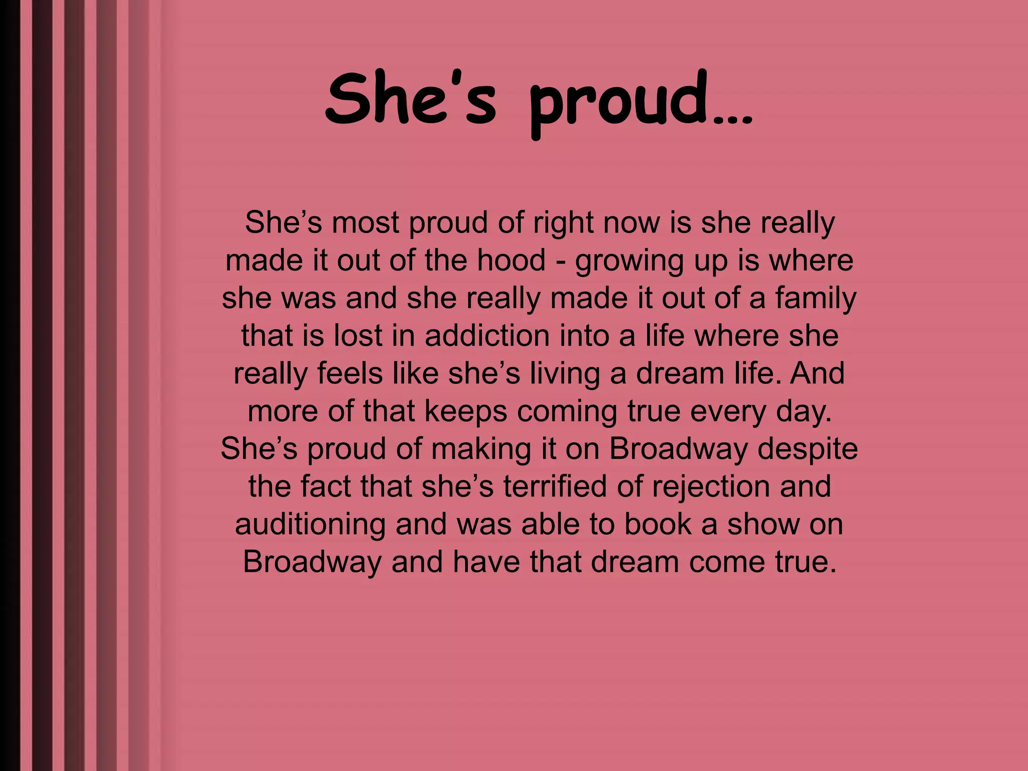 She’s proud… 
She’s most proud of right now is she really 
made it out of the hood - growing up is where 
she was and she really made it out of a family 
that is lost in addiction into a life where she 
really feels like she’s living a dream life. And 
more of that keeps coming true every day. 
She’s proud of making it on Broadway despite 
the fact that she’s terrified of rejection and 
auditioning and was able to book a show on 
Broadway and have that dream come true. 
 