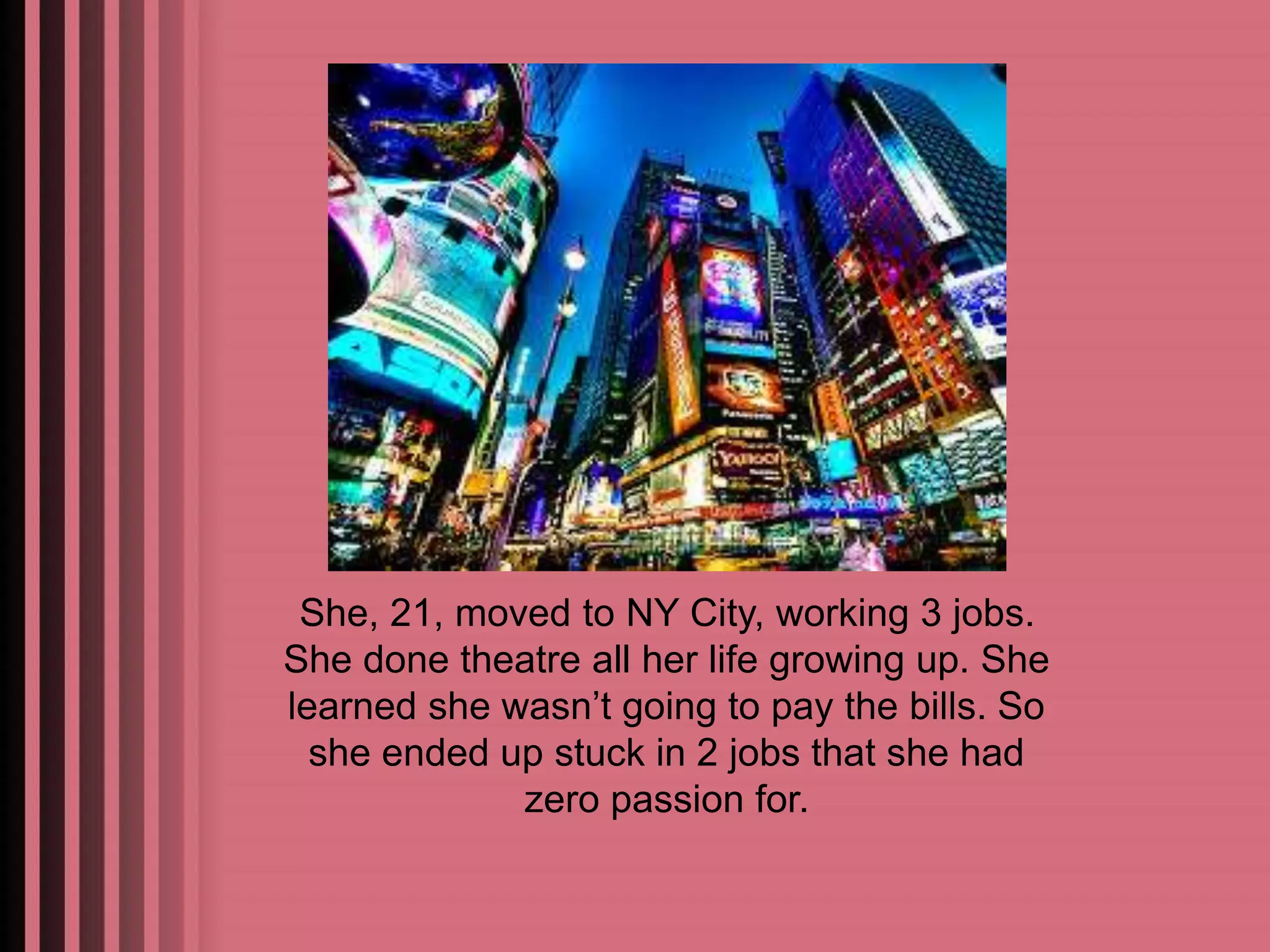 She, 21, moved to NY City, working 3 jobs. 
She done theatre all her life growing up. She 
learned she wasn’t going to pay the bills. So 
she ended up stuck in 2 jobs that she had 
zero passion for. 
 