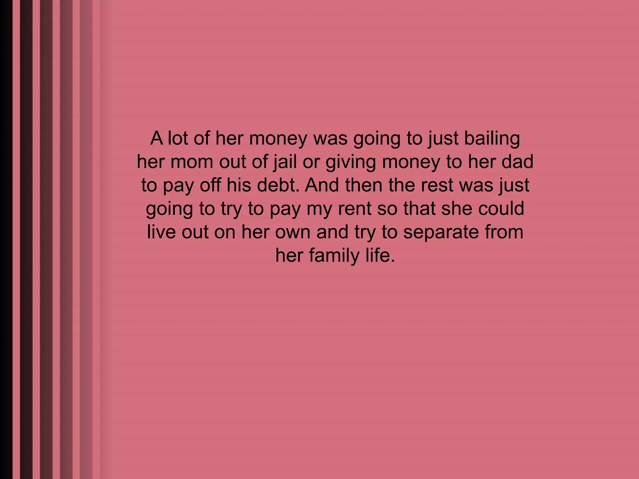A lot of her money was going to just bailing 
her mom out of jail or giving money to her dad 
to pay off his debt. And then the rest was just 
going to try to pay my rent so that she could 
live out on her own and try to separate from 
her family life. 
 